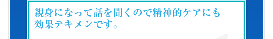 親身になって話を聞くので精神的ケアにも効果テキメンです。