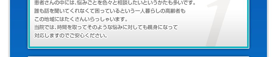 患者さんの中には、悩みごとを色々と相談したいというかたも多いです。誰も話を聞いてくれなくて困っているという一人暮らしの高齢者もこの地域にはたくさんいらっしゃいます。当院では、時間を取ってそのような悩みに対しても親身になって対応しますのでご安心ください。