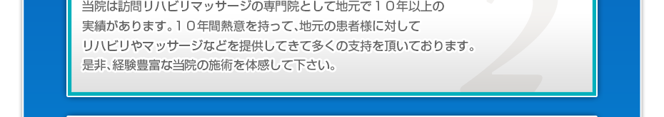 当院は訪問リハビリマッサージの専門院として地元で１０年以上の実績があります。１０年間熱意を持って、地元の患者様に対してリハビリやマッサージなどを提供してきて多くの支持を頂いております。是非、経験豊富な当院の施術を体感して下さい。