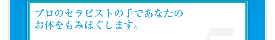 プロのセラピストの手であなたのお体をもみほぐします。