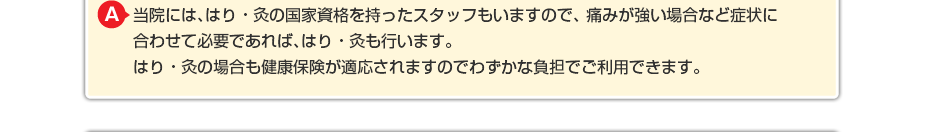 当院には、はり・灸の国家資格を持ったスタッフもいますので、 痛みが強い場合など症状に合わせて必要であればはり・灸も行います。 はり・灸の場合も健康保険が適応されますのでわずかな負担でご利用できます。